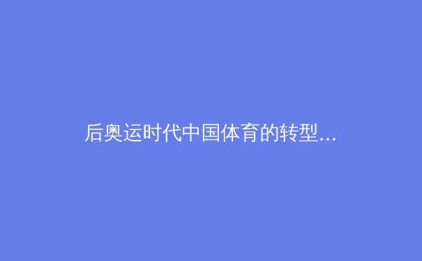 后奥运时代中国体育的转型与挑战：从金牌战略到全民健康的深度变革